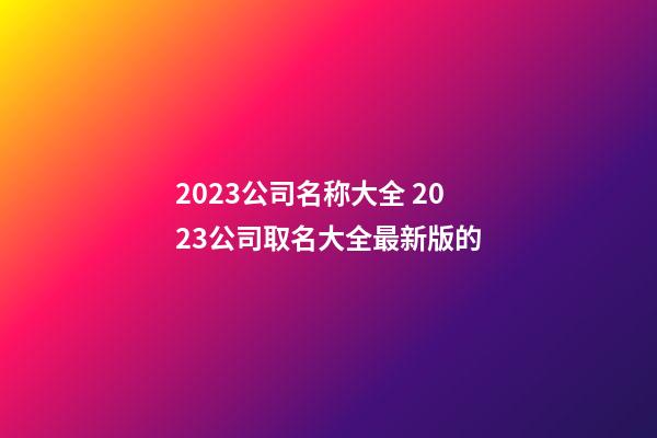 2023公司名称大全 2023公司取名大全最新版的-第1张-公司起名-玄机派